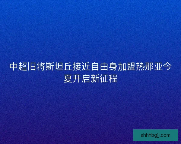 中超旧将斯坦丘接近自由身加盟热那亚今夏开启新征程