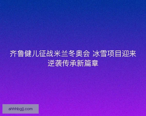 齐鲁健儿征战米兰冬奥会 冰雪项目迎来逆袭传承新篇章