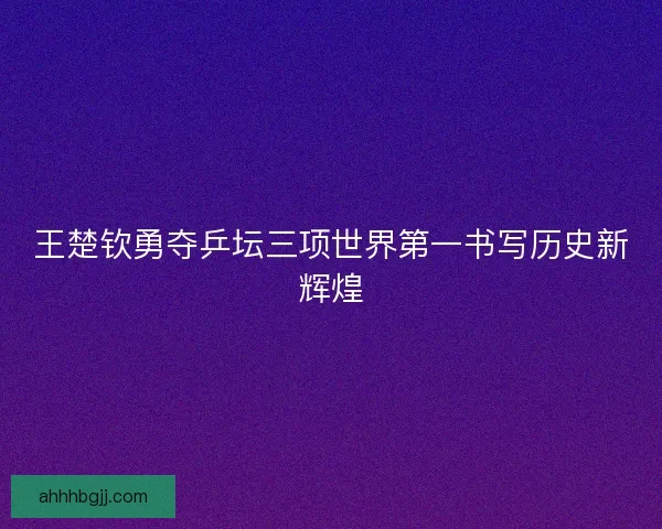 王楚钦勇夺乒坛三项世界第一书写历史新辉煌
