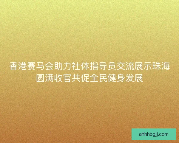香港赛马会助力社体指导员交流展示珠海圆满收官共促全民健身发展
