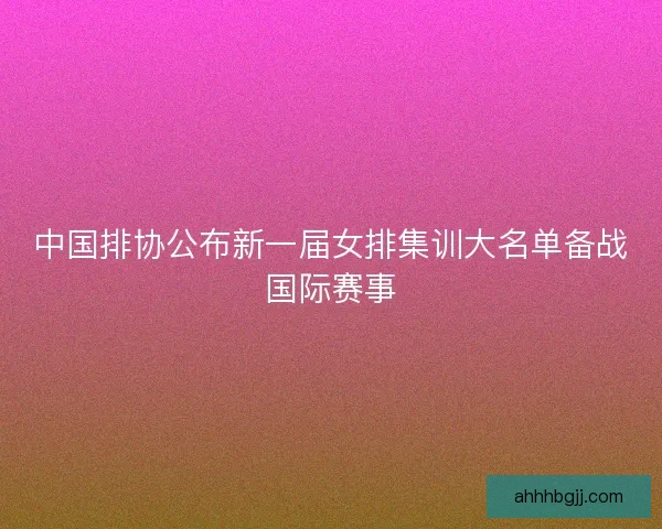 中国排协公布新一届女排集训大名单备战国际赛事